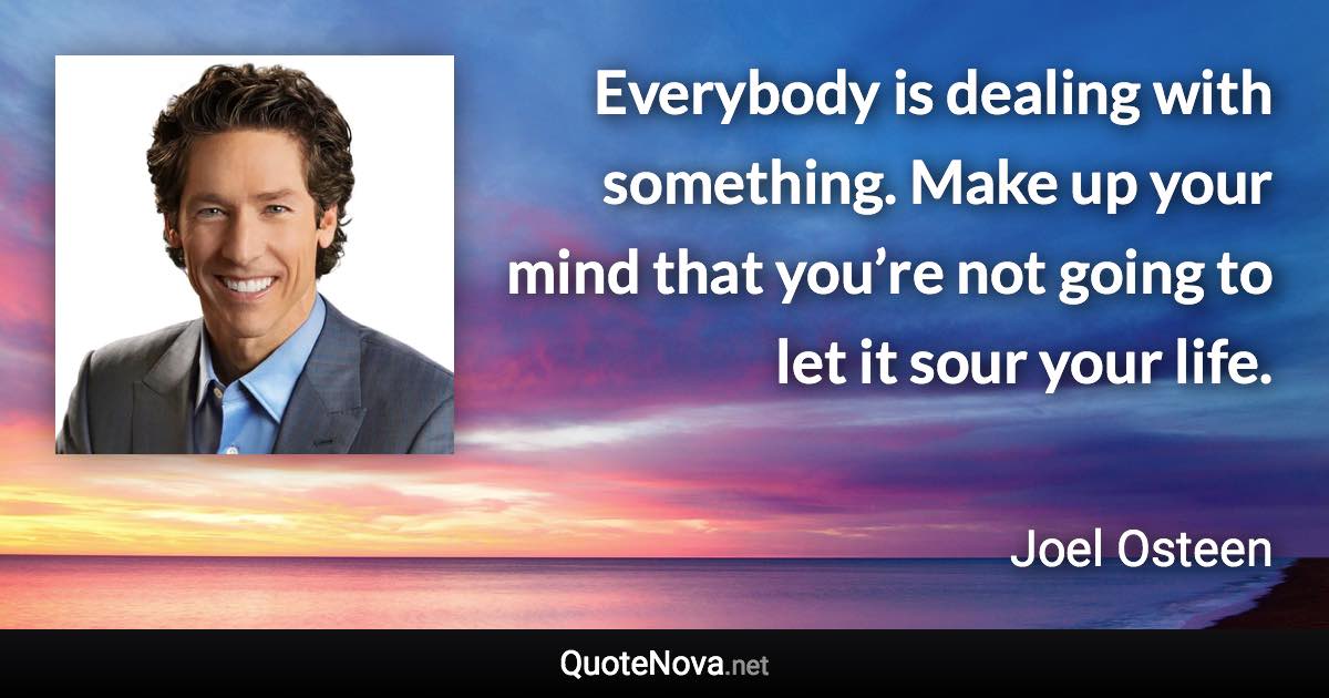 Everybody is dealing with something. Make up your mind that you’re not going to let it sour your life. - Joel Osteen quote