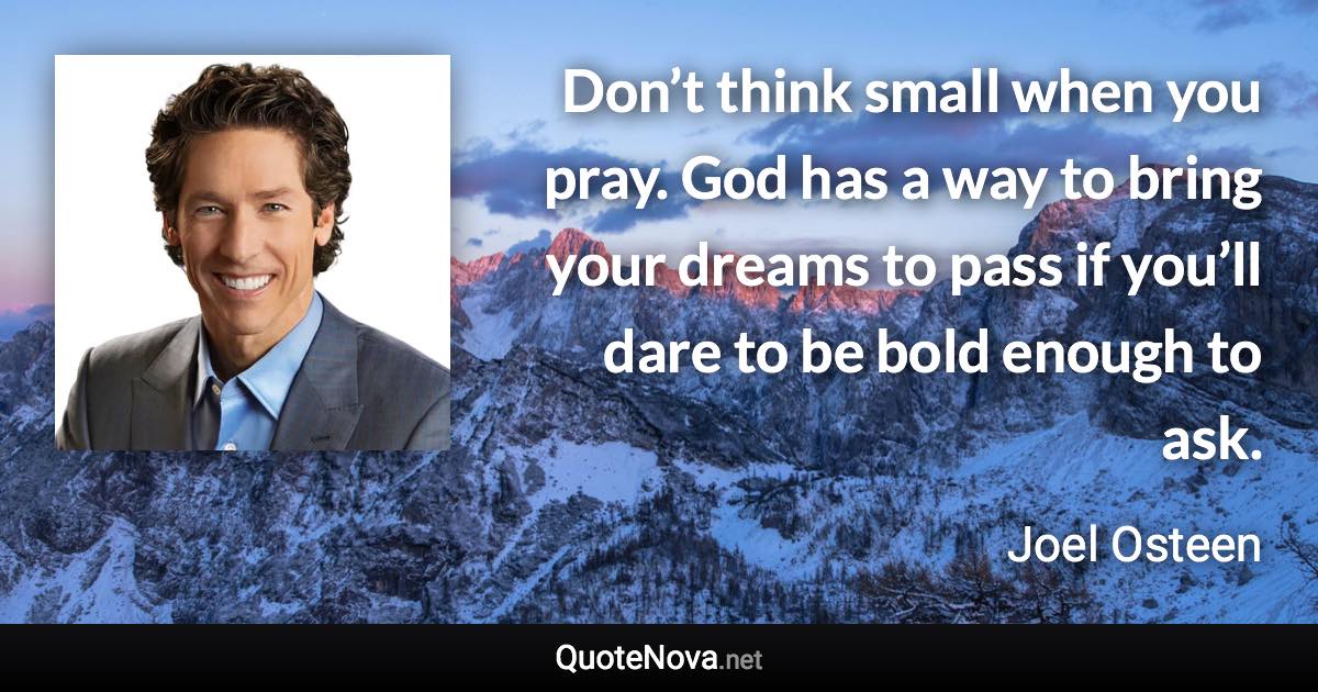 Don’t think small when you pray. God has a way to bring your dreams to pass if you’ll dare to be bold enough to ask. - Joel Osteen quote