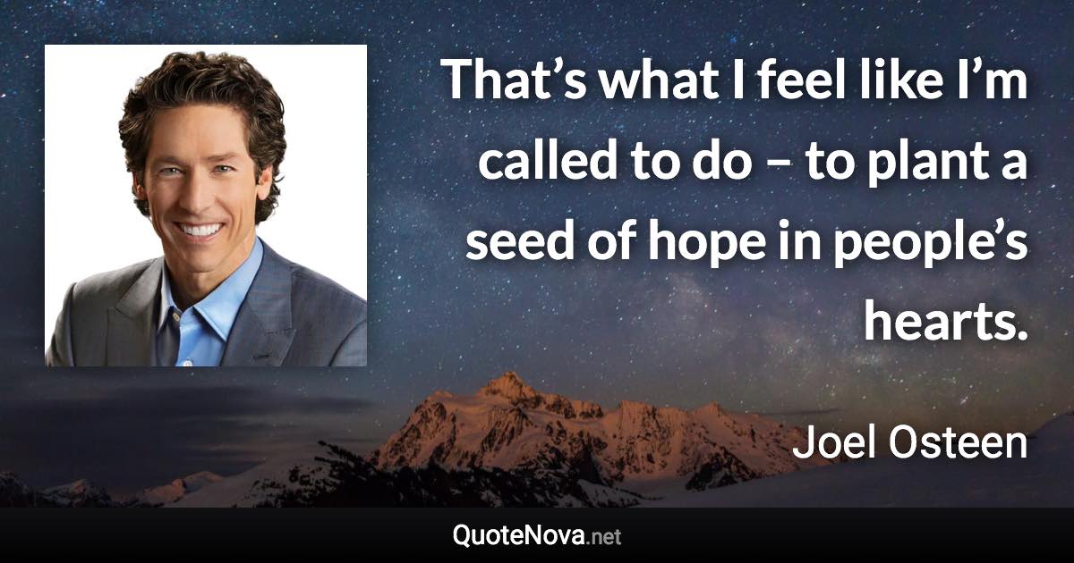 That’s what I feel like I’m called to do – to plant a seed of hope in people’s hearts. - Joel Osteen quote