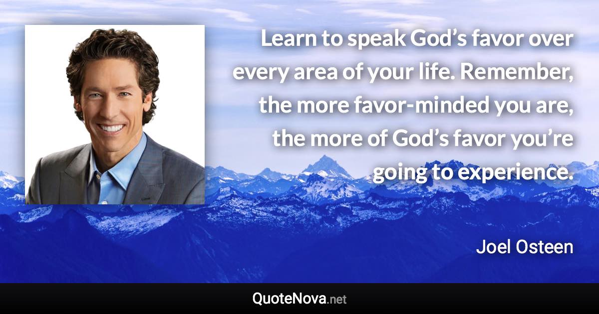 Learn to speak God’s favor over every area of your life. Remember, the more favor-minded you are, the more of God’s favor you’re going to experience. - Joel Osteen quote