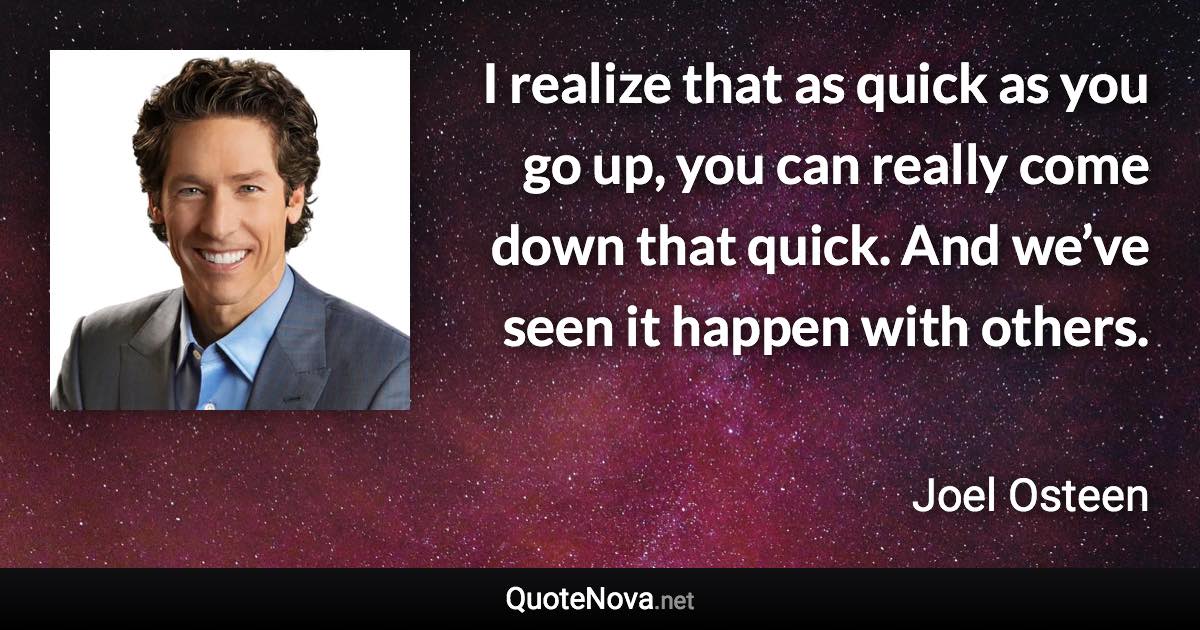 I realize that as quick as you go up, you can really come down that quick. And we’ve seen it happen with others. - Joel Osteen quote