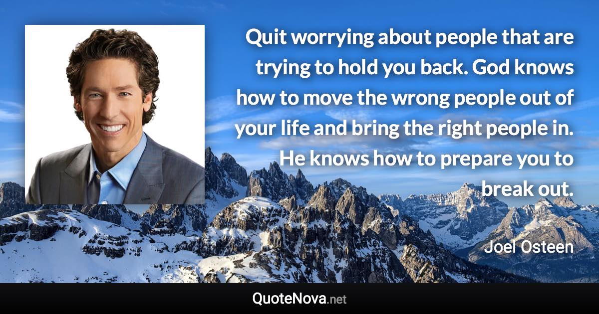 Quit worrying about people that are trying to hold you back. God knows how to move the wrong people out of your life and bring the right people in. He knows how to prepare you to break out. - Joel Osteen quote