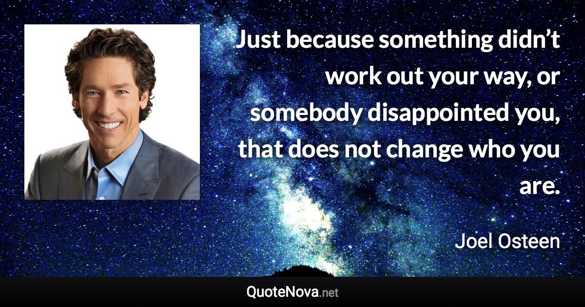 Just because something didn’t work out your way, or somebody disappointed you, that does not change who you are. - Joel Osteen quote