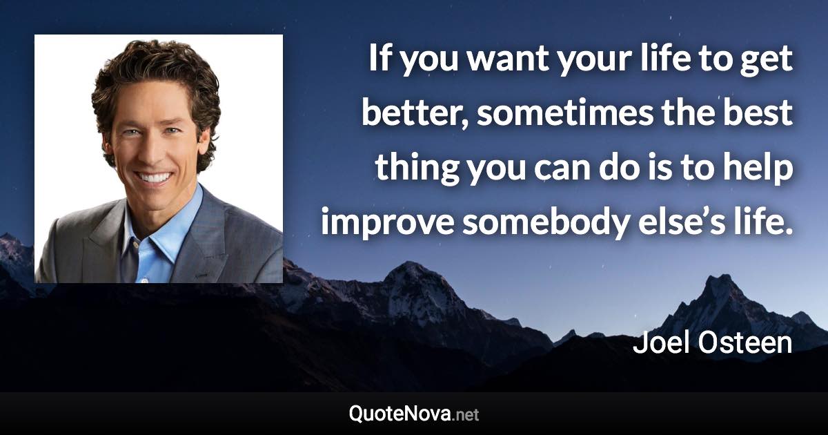 If you want your life to get better, sometimes the best thing you can do is to help improve somebody else’s life. - Joel Osteen quote