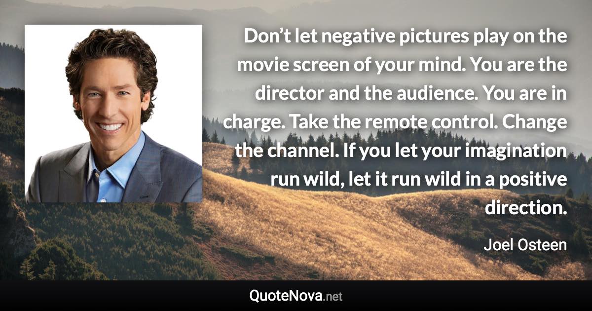 Don’t let negative pictures play on the movie screen of your mind. You are the director and the audience. You are in charge. Take the remote control. Change the channel. If you let your imagination run wild, let it run wild in a positive direction. - Joel Osteen quote