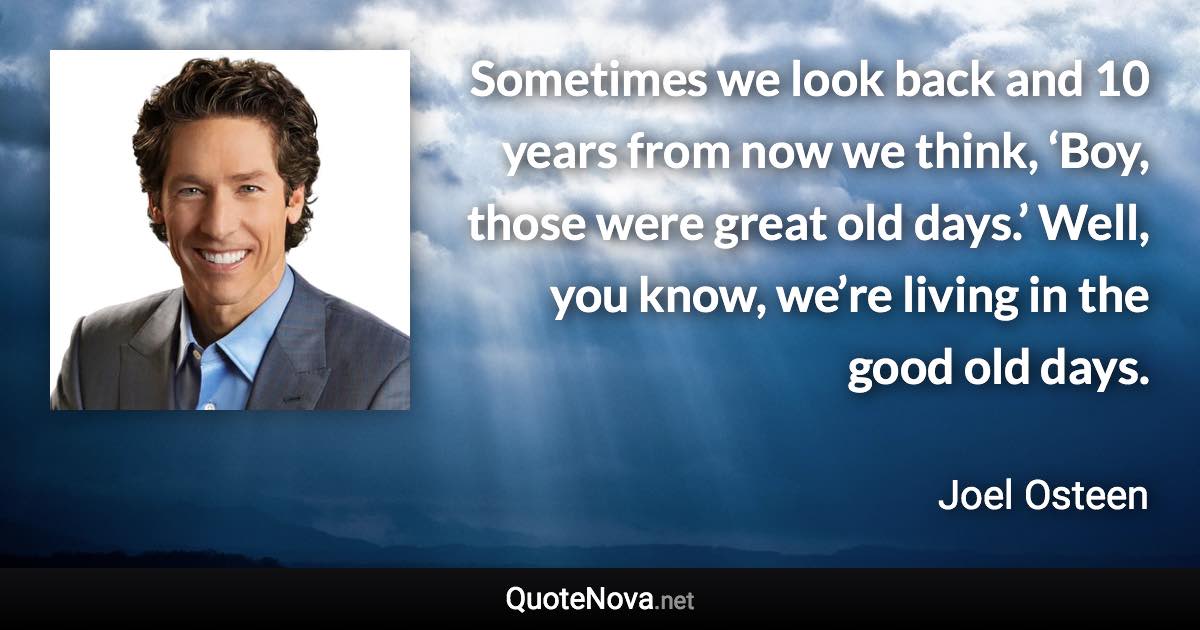 Sometimes we look back and 10 years from now we think, ‘Boy, those were great old days.’ Well, you know, we’re living in the good old days. - Joel Osteen quote