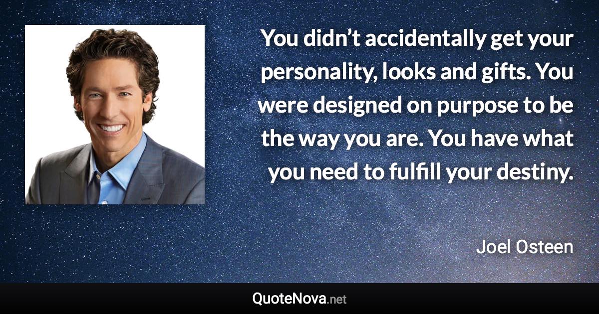 You didn’t accidentally get your personality, looks and gifts. You were designed on purpose to be the way you are. You have what you need to fulfill your destiny. - Joel Osteen quote