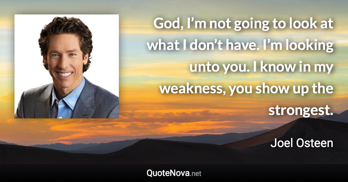 God, I’m not going to look at what I don’t have. I’m looking unto you. I know in my weakness, you show up the strongest. - Joel Osteen quote