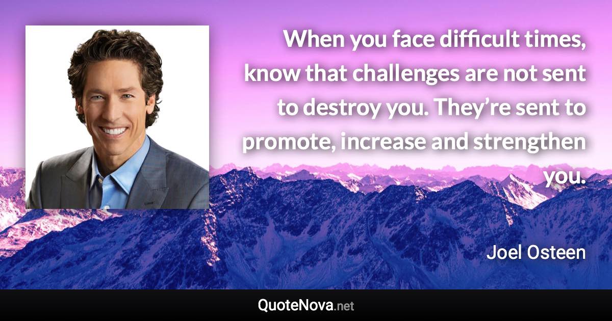 When you face difficult times, know that challenges are not sent to destroy you. They’re sent to promote, increase and strengthen you. - Joel Osteen quote