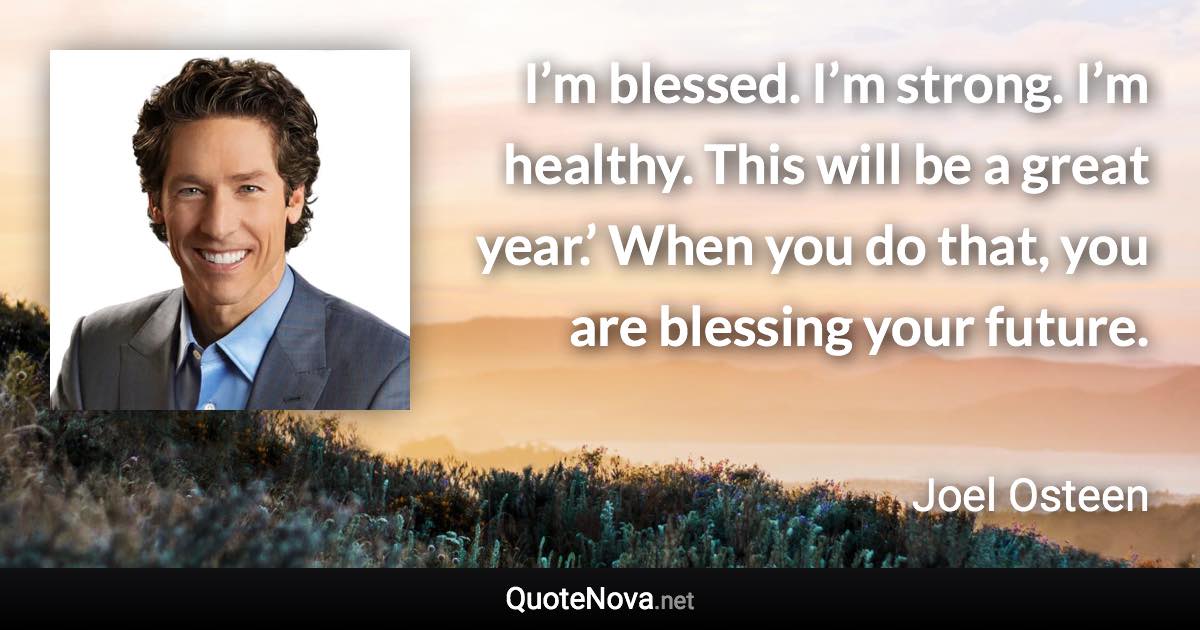 I’m blessed. I’m strong. I’m healthy. This will be a great year.’ When you do that, you are blessing your future. - Joel Osteen quote