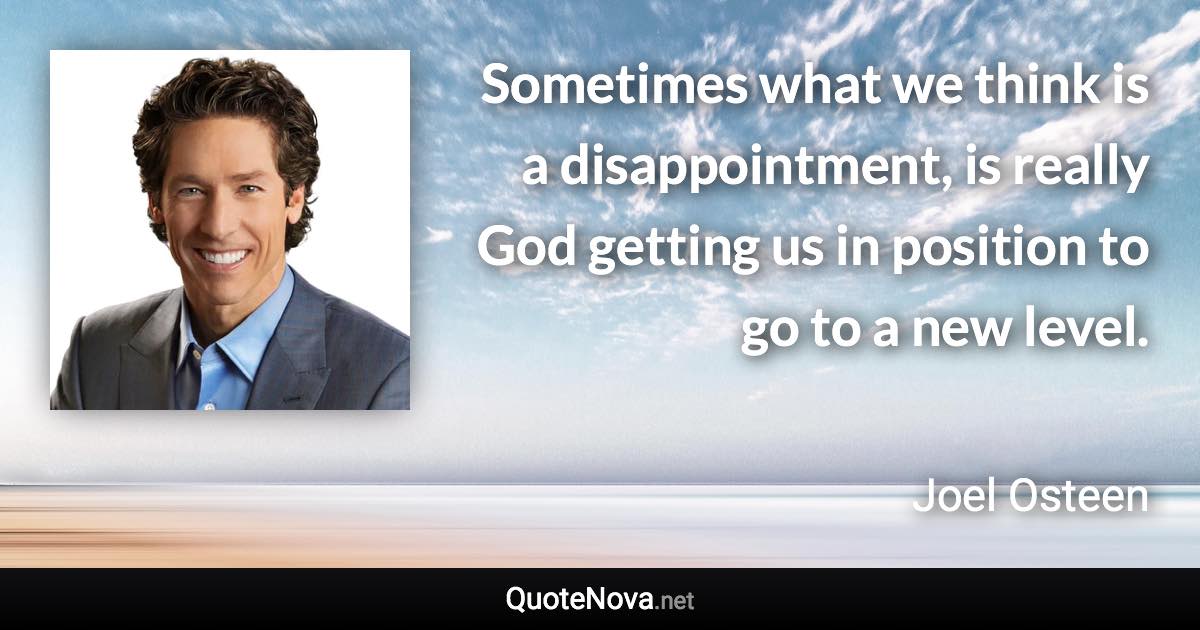 Sometimes what we think is a disappointment, is really God getting us in position to go to a new level. - Joel Osteen quote