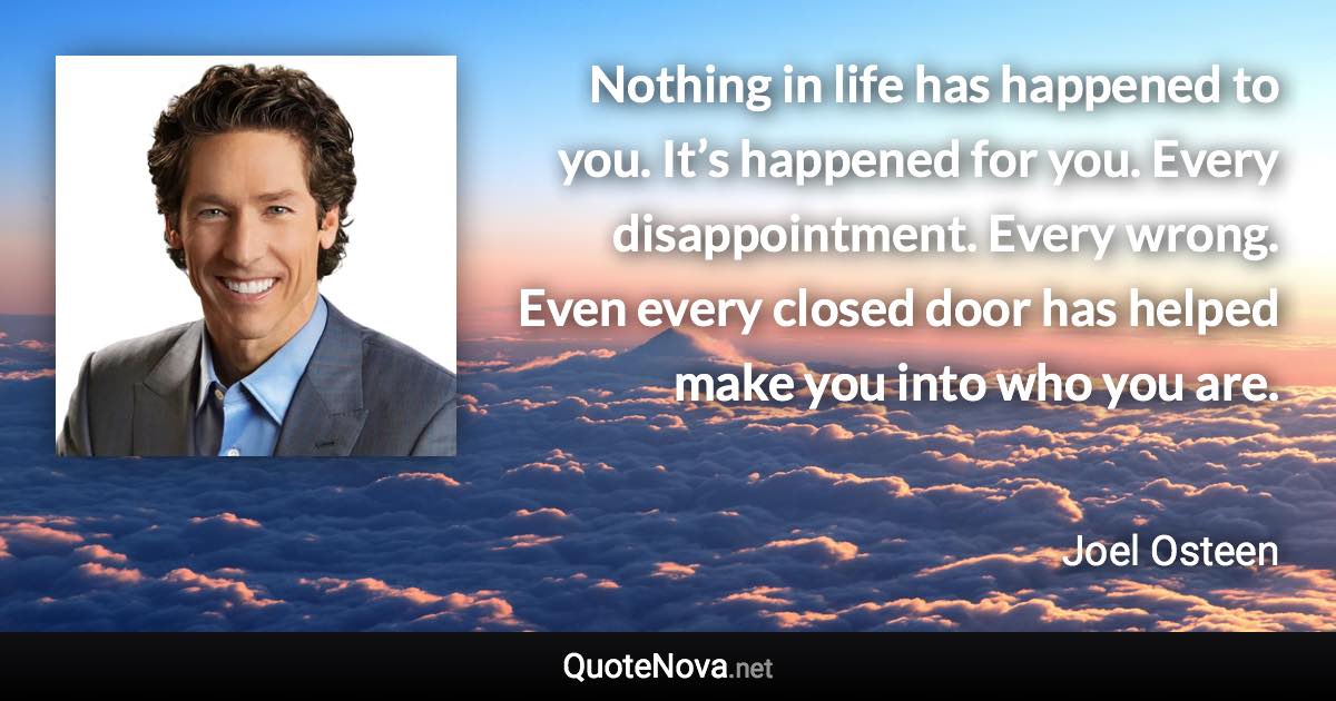 Nothing in life has happened to you. It’s happened for you. Every disappointment. Every wrong. Even every closed door has helped make you into who you are. - Joel Osteen quote