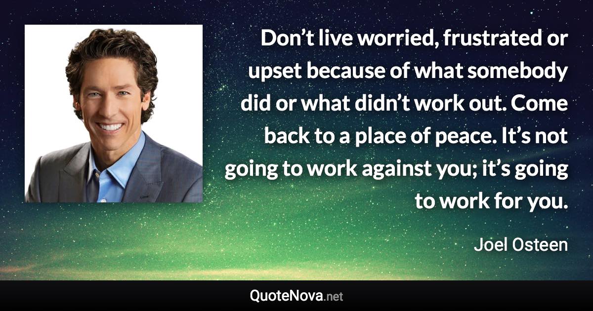 Don’t live worried, frustrated or upset because of what somebody did or what didn’t work out. Come back to a place of peace. It’s not going to work against you; it’s going to work for you. - Joel Osteen quote