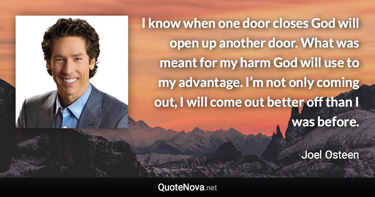 I know when one door closes God will open up another door. What was meant for my harm God will use to my advantage. I’m not only coming out, I will come out better off than I was before. - Joel Osteen quote