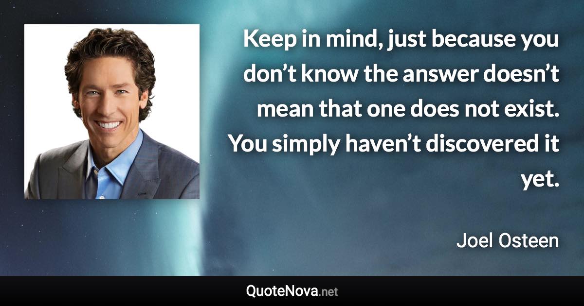 Keep in mind, just because you don’t know the answer doesn’t mean that one does not exist. You simply haven’t discovered it yet. - Joel Osteen quote