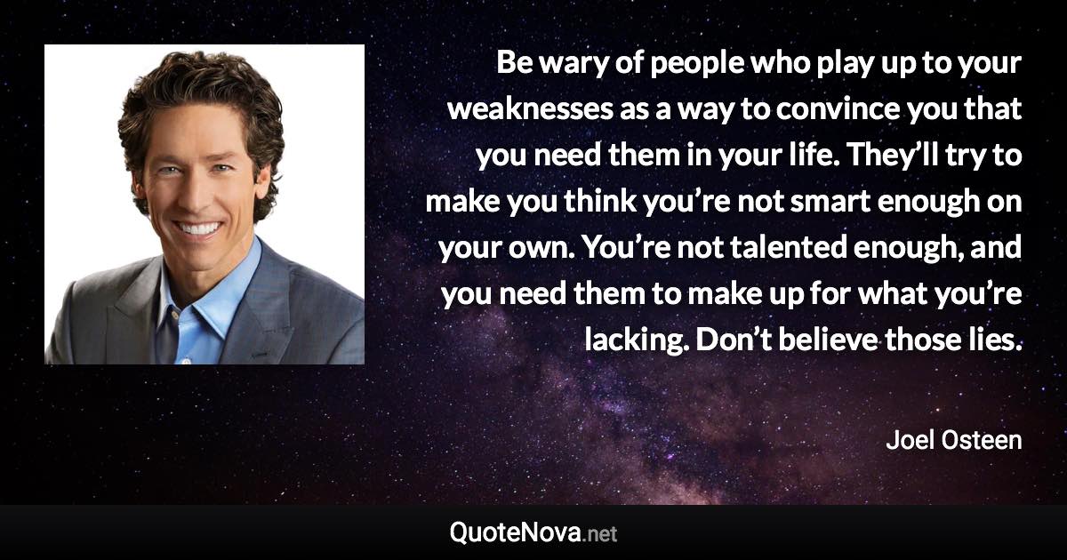 Be wary of people who play up to your weaknesses as a way to convince you that you need them in your life. They’ll try to make you think you’re not smart enough on your own. You’re not talented enough, and you need them to make up for what you’re lacking. Don’t believe those lies. - Joel Osteen quote