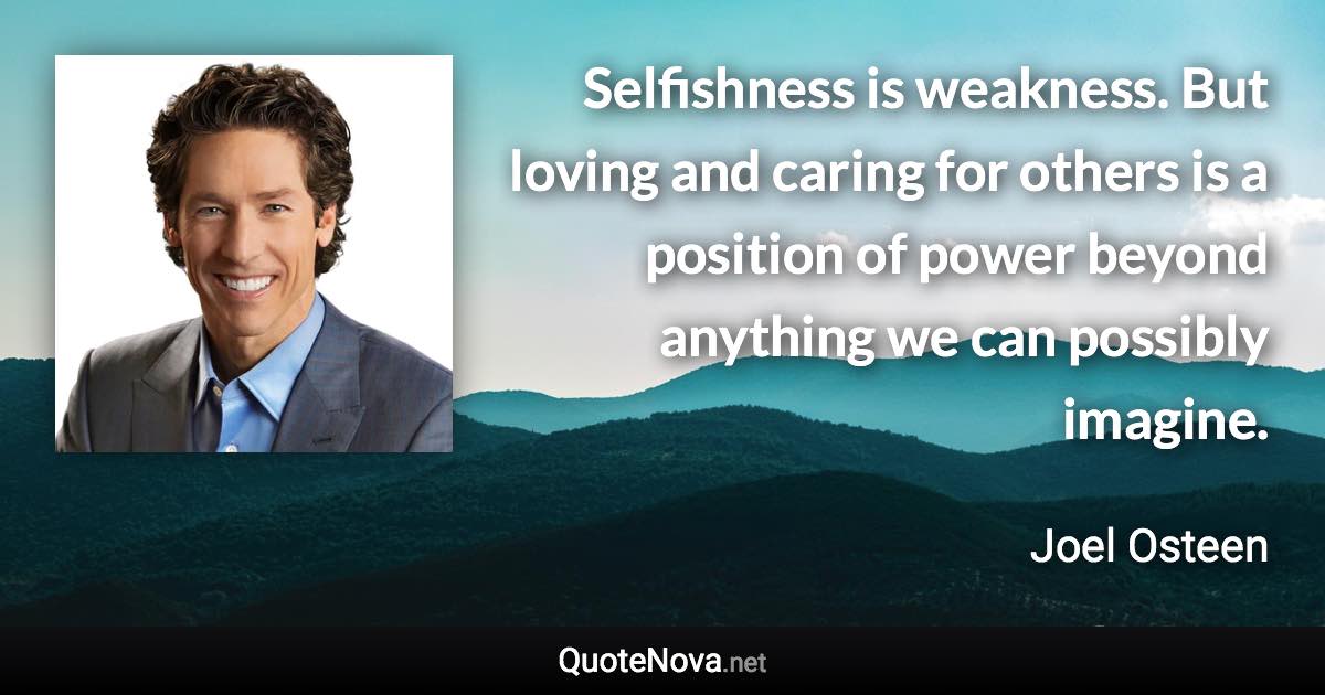 Selfishness is weakness. But loving and caring for others is a position of power beyond anything we can possibly imagine. - Joel Osteen quote