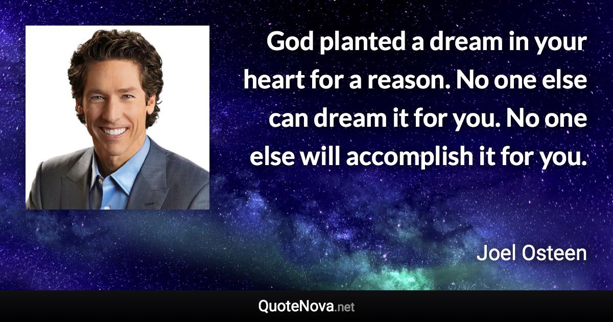 God planted a dream in your heart for a reason. No one else can dream it for you. No one else will accomplish it for you. - Joel Osteen quote