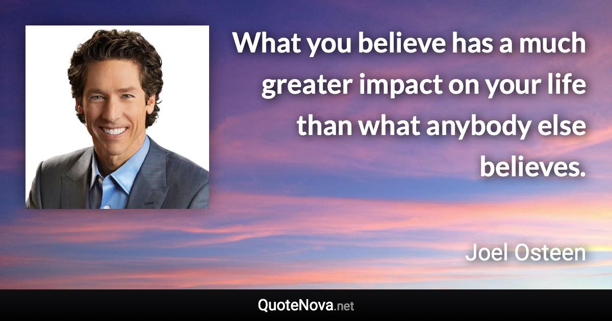 What you believe has a much greater impact on your life than what anybody else believes. - Joel Osteen quote