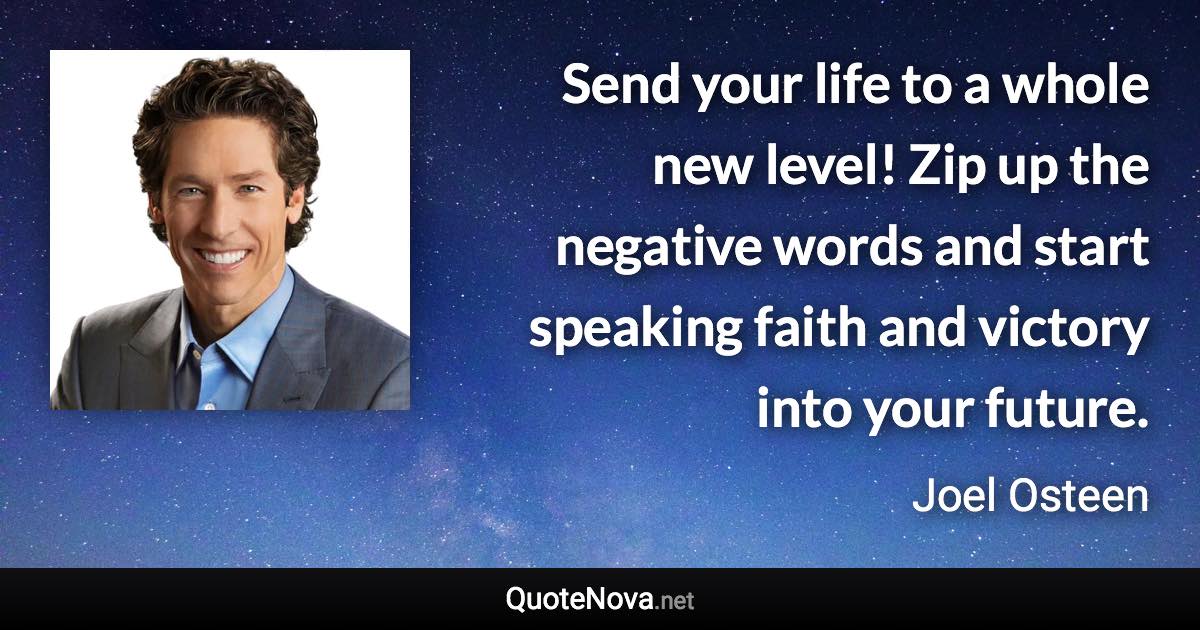 Send your life to a whole new level! Zip up the negative words and start speaking faith and victory into your future. - Joel Osteen quote