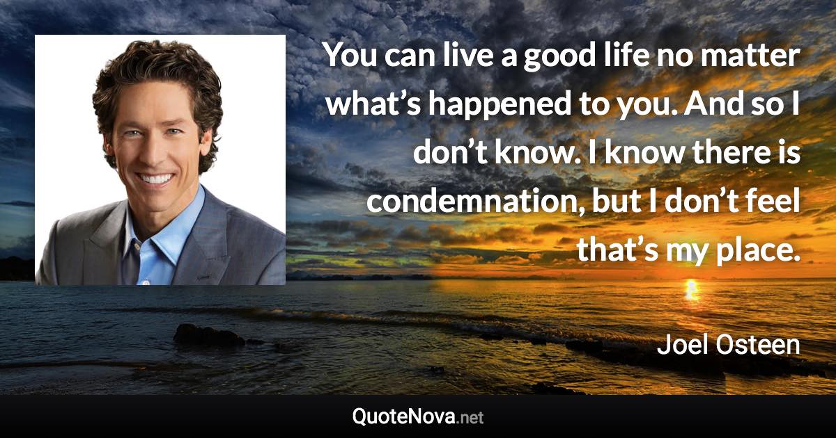 You can live a good life no matter what’s happened to you. And so I don’t know. I know there is condemnation, but I don’t feel that’s my place. - Joel Osteen quote