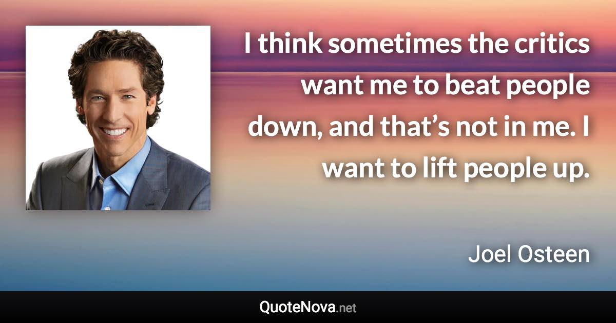 I think sometimes the critics want me to beat people down, and that’s not in me. I want to lift people up. - Joel Osteen quote