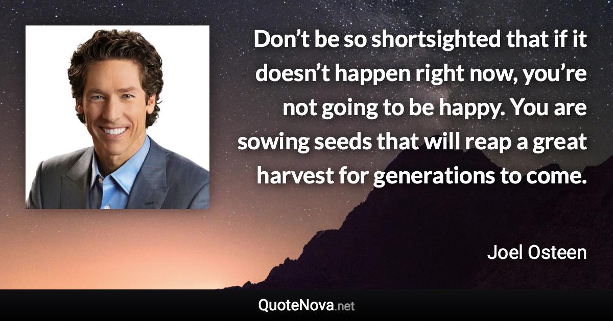 Don’t be so shortsighted that if it doesn’t happen right now, you’re not going to be happy. You are sowing seeds that will reap a great harvest for generations to come. - Joel Osteen quote