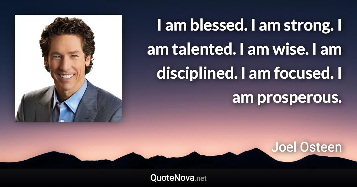 I am blessed. I am strong. I am talented. I am wise. I am disciplined. I am focused. I am prosperous. - Joel Osteen quote