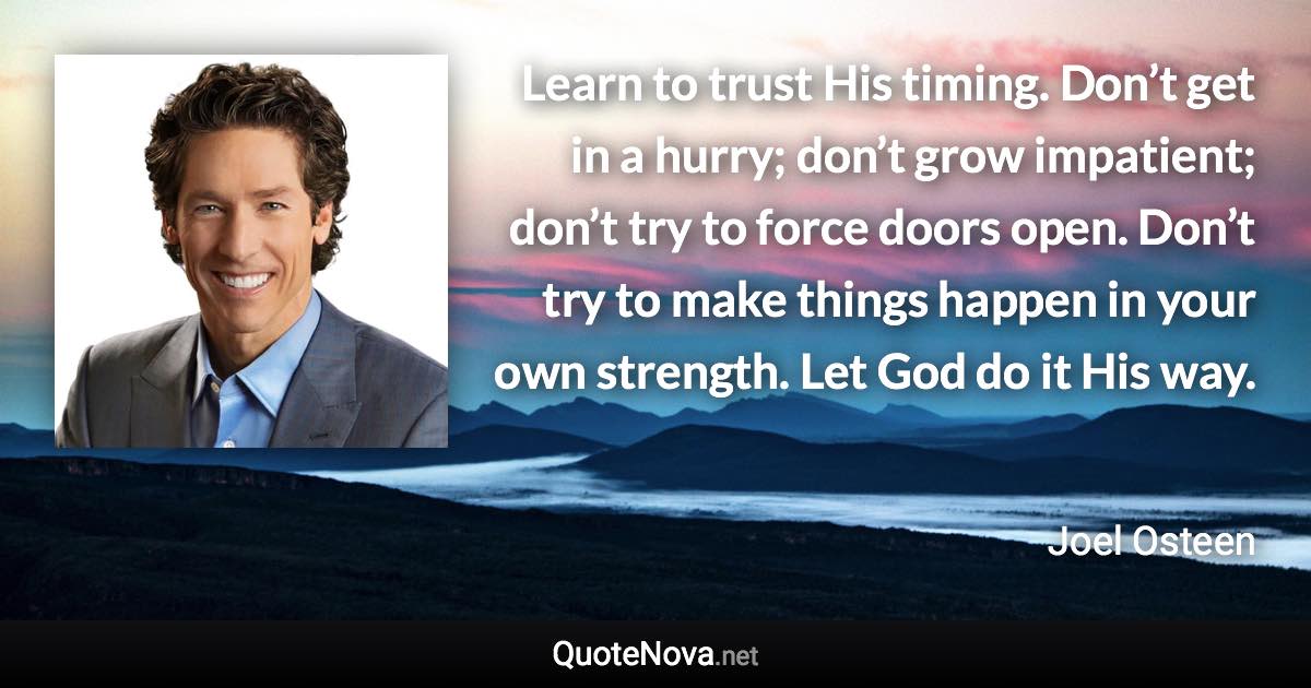 Learn to trust His timing. Don’t get in a hurry; don’t grow impatient; don’t try to force doors open. Don’t try to make things happen in your own strength. Let God do it His way. - Joel Osteen quote