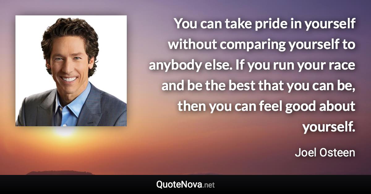 You can take pride in yourself without comparing yourself to anybody else. If you run your race and be the best that you can be, then you can feel good about yourself. - Joel Osteen quote