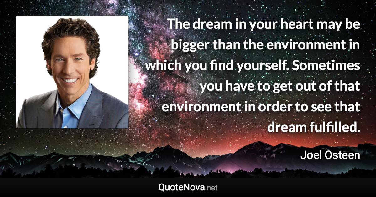 The dream in your heart may be bigger than the environment in which you find yourself. Sometimes you have to get out of that environment in order to see that dream fulfilled. - Joel Osteen quote