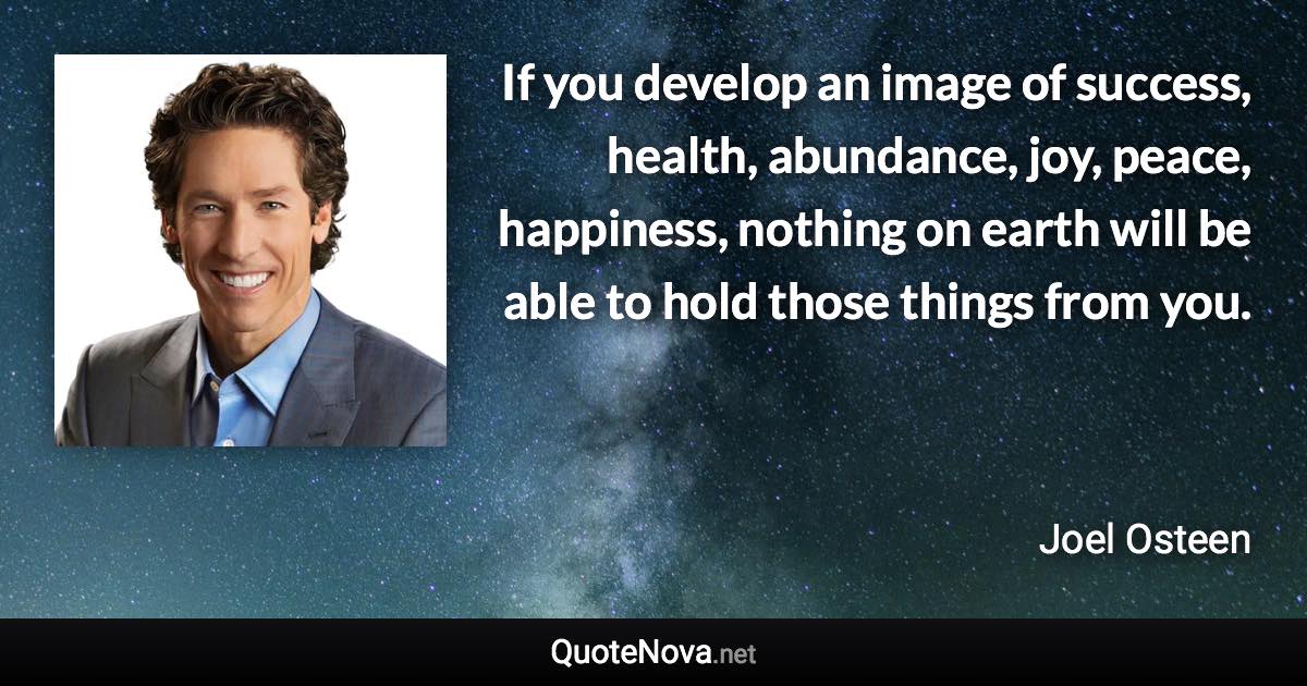 If you develop an image of success, health, abundance, joy, peace, happiness, nothing on earth will be able to hold those things from you. - Joel Osteen quote