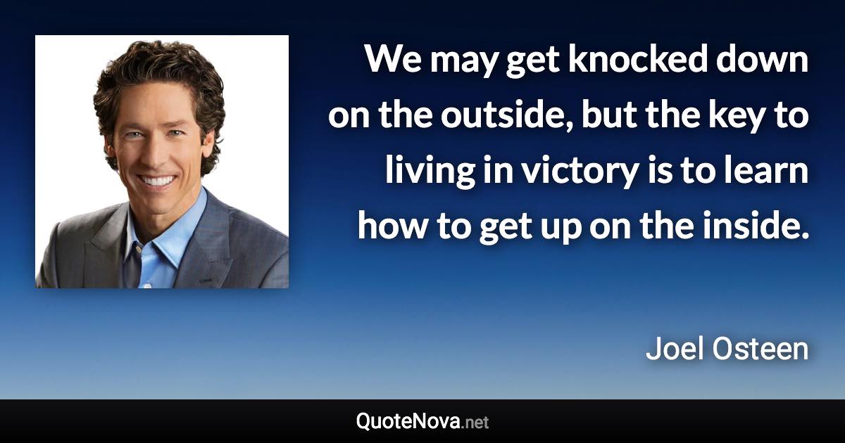 We may get knocked down on the outside, but the key to living in victory is to learn how to get up on the inside. - Joel Osteen quote