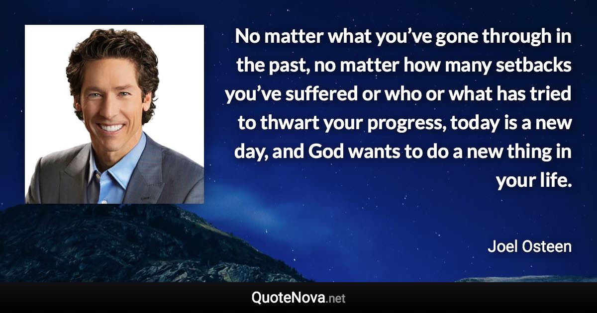 No matter what you’ve gone through in the past, no matter how many setbacks you’ve suffered or who or what has tried to thwart your progress, today is a new day, and God wants to do a new thing in your life. - Joel Osteen quote