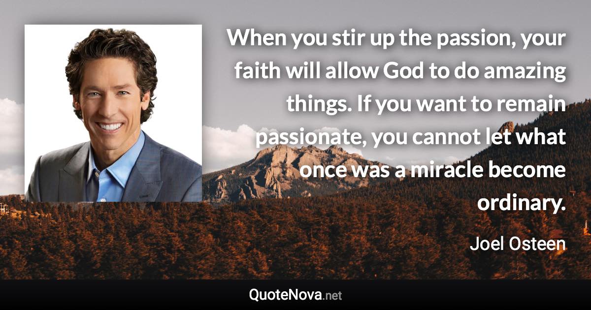 When you stir up the passion, your faith will allow God to do amazing things. If you want to remain passionate, you cannot let what once was a miracle become ordinary. - Joel Osteen quote