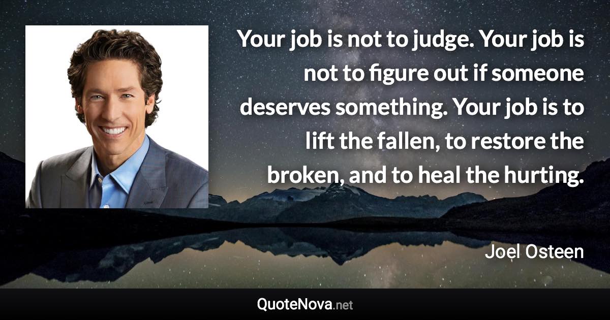 Your job is not to judge. Your job is not to figure out if someone deserves something. Your job is to lift the fallen, to restore the broken, and to heal the hurting. - Joel Osteen quote