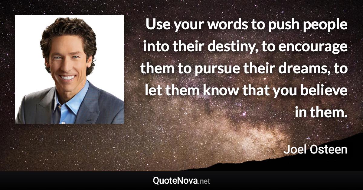 Use your words to push people into their destiny, to encourage them to pursue their dreams, to let them know that you believe in them. - Joel Osteen quote