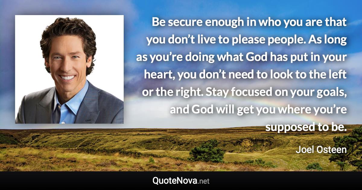 Be secure enough in who you are that you don’t live to please people. As long as you’re doing what God has put in your heart, you don’t need to look to the left or the right. Stay focused on your goals, and God will get you where you’re supposed to be. - Joel Osteen quote