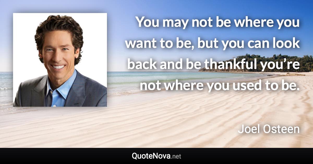You may not be where you want to be, but you can look back and be thankful you’re not where you used to be. - Joel Osteen quote