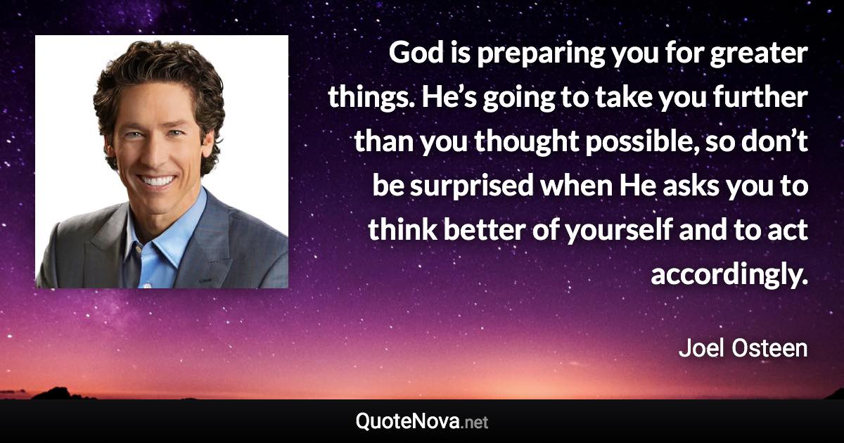 God is preparing you for greater things. He’s going to take you further than you thought possible, so don’t be surprised when He asks you to think better of yourself and to act accordingly. - Joel Osteen quote