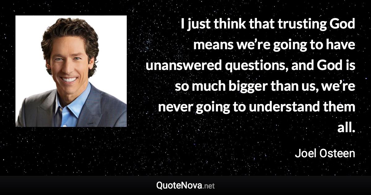 I just think that trusting God means we’re going to have unanswered questions, and God is so much bigger than us, we’re never going to understand them all. - Joel Osteen quote