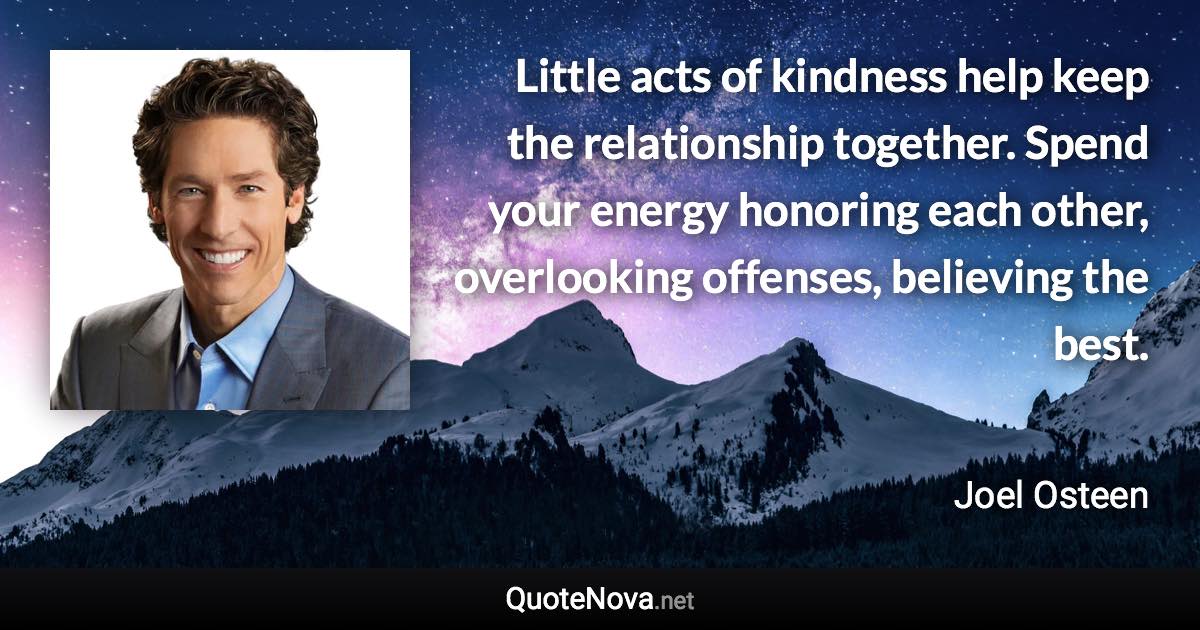 Little acts of kindness help keep the relationship together. Spend your energy honoring each other, overlooking offenses, believing the best. - Joel Osteen quote