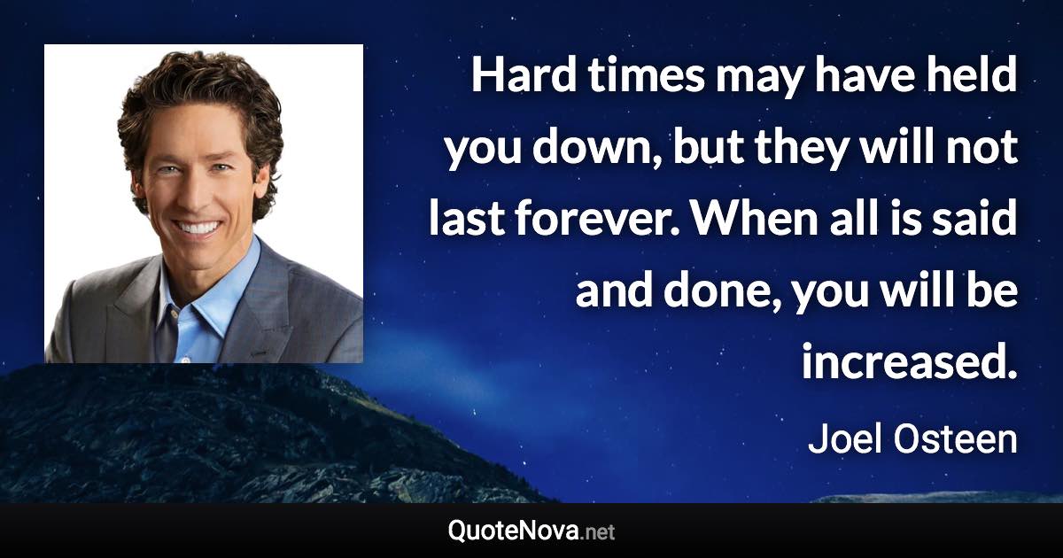 Hard times may have held you down, but they will not last forever. When all is said and done, you will be increased. - Joel Osteen quote