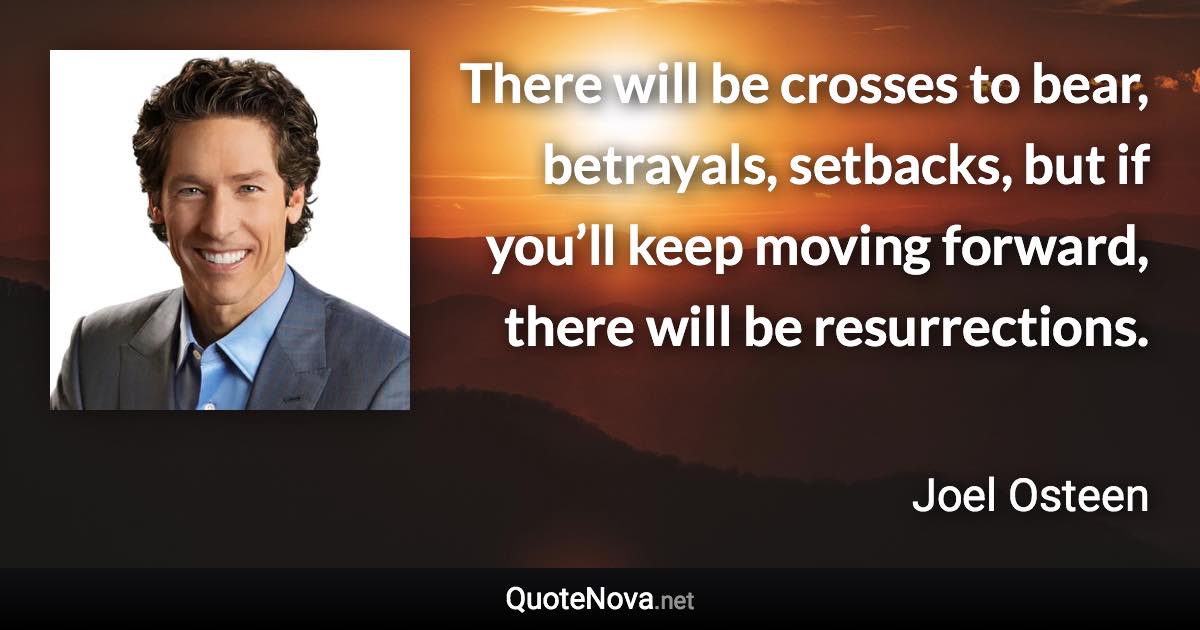 There will be crosses to bear, betrayals, setbacks, but if you’ll keep moving forward, there will be resurrections. - Joel Osteen quote