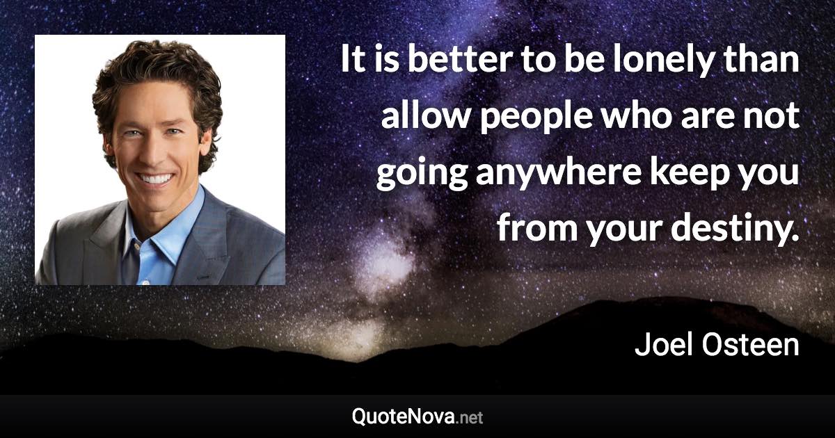 It is better to be lonely than allow people who are not going anywhere keep you from your destiny. - Joel Osteen quote