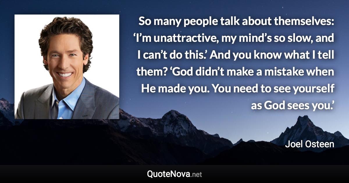 So many people talk about themselves: ‘I’m unattractive, my mind’s so slow, and I can’t do this.’ And you know what I tell them? ‘God didn’t make a mistake when He made you. You need to see yourself as God sees you.’ - Joel Osteen quote