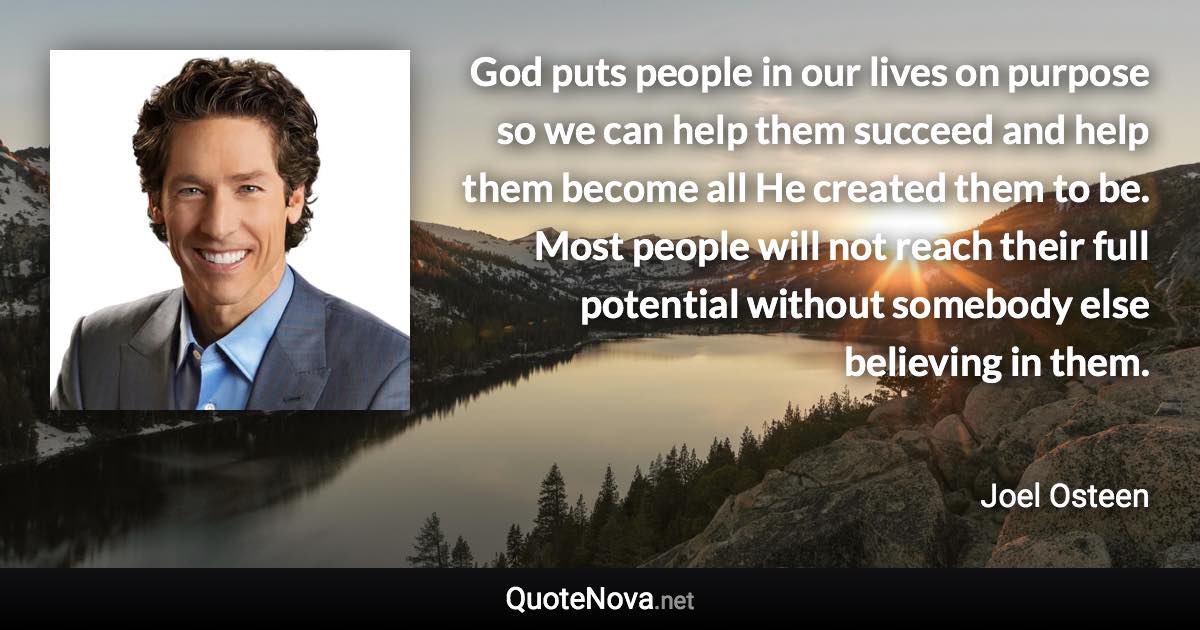 God puts people in our lives on purpose so we can help them succeed and help them become all He created them to be. Most people will not reach their full potential without somebody else believing in them. - Joel Osteen quote