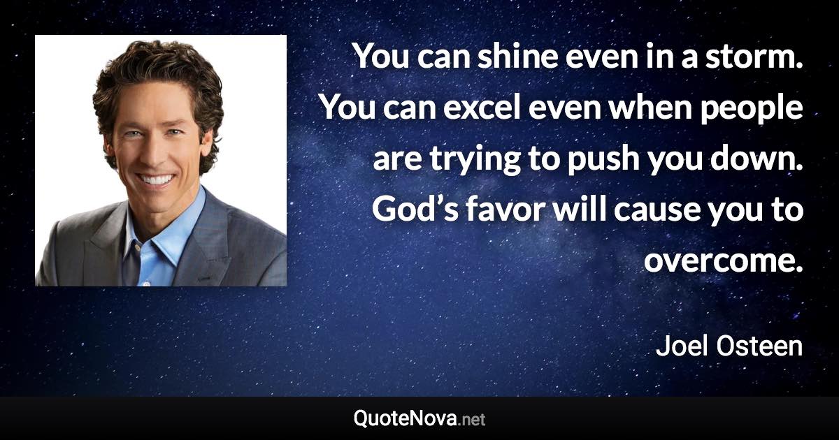 You can shine even in a storm. You can excel even when people are trying to push you down. God’s favor will cause you to overcome. - Joel Osteen quote