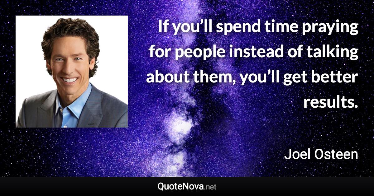 If you’ll spend time praying for people instead of talking about them, you’ll get better results. - Joel Osteen quote