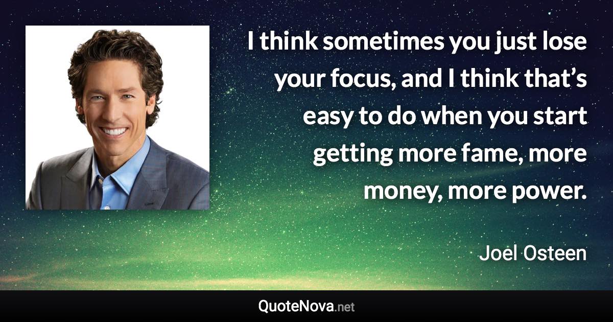 I think sometimes you just lose your focus, and I think that’s easy to do when you start getting more fame, more money, more power. - Joel Osteen quote